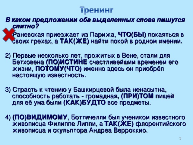 В каком предложении оба выделенных слова пишутся слитно? 1) Раневская приезжает из Парижа, ЧТО(БЫ) покаяться в своих грехах, а ТАК(ЖЕ) найти покой в родном имении.   2) Первые несколько лет, прожитых в Вене, стали для Бетховена (ПО)ИСТИНЕ счастливейшим временем его жизни, ПОТОМУ(ЧТО) именно здесь он приобрёл настоящую известность.   3) Страсть к чтению у Башкирцевой была ненасытна, способность работать - громадная , (ПРИ)ТОМ пищей для её ума были (КАК)БУДТО все предметы.   4) (ПО)ВИДИМОМУ , Боттичелли был учеником известного живописца Филиппе Липпи, а ТАК(ЖЕ) флорентийского живописца и скульптора Андреа Верроккио.  