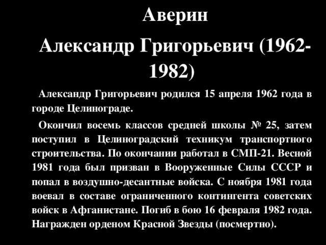 Аверин Александр Григорьевич ( 1962-1982 ) Александр Григорьевич родился 15 апреля 1962 года в городе Целинограде. Окончил восемь классов средней школы № 25, затем поступил в Целиноградский техникум транспортного строительства. По окончании работал в СМП-21. Весной 1981 года был призван в Вооруженные Силы СССР и попал в воздушно-десантные войска. С ноября 1981 года воевал в составе ограниченного контингента советских войск в Афганистане. Погиб в бою 16 февраля 1982 года. Награжден орденом Красной Звезды (посмертно).  