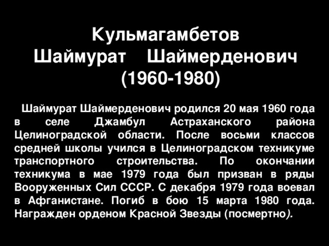 Шаймурат Шаймерден Кульмагамбетов  Шаймурат  Шаймерденович  ( 1960-1980 ) Шаймурат Шаймерденович родился 20 мая 1960 года в селе Джамбул Астраханского района Целиноградской области. После восьми классов средней школы учился в Целиноградском техникуме транспортного строительства. По окончании техникума в мае 1979 года был призван в ряды Вооруженных Сил СССР. С декабря 1979 года воевал в Афганистане. Погиб в бою 15 марта 1980 года. Награжден орденом Красной Звезды (посмертно ). 