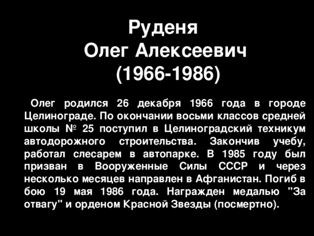 Руденя  Олег Алексеевич  ( 1966-1986 ) Олег родился 26 декабря 1966 года в городе Целинограде. По окончании восьми классов средней школы № 25 поступил в Целиноградский техникум автодорожного строительства. Закончив учебу, работал слесарем в автопарке. В 1985 году был призван в Вооруженные Силы СССР и через несколько месяцев направлен в Афганистан. Погиб в бою 19 мая 1986 года. Награжден медалью 