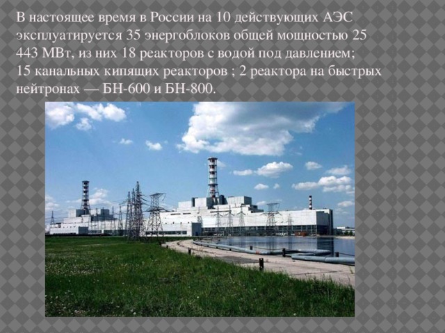 В настоящее время в России на 10 действующих АЭС эксплуатируется 35 энергоблоков общей мощностью 25 443 МВт, из них 18 реакторов с водой под давлением; 15 канальных кипящих реакторов ; 2 реактора на быстрых нейтронах — БН-600 и БН-800. 