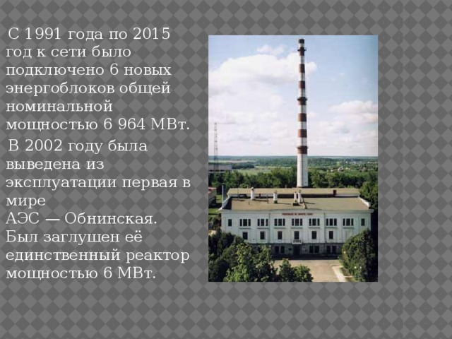  С 1991 года по 2015 год к сети было подключено 6 новых энергоблоков общей номинальной мощностью 6 964 МВт.  В 2002 году была выведена из эксплуатации первая в мире АЭС — Обнинская. Был заглушен её единственный реактор мощностью 6 МВт. 