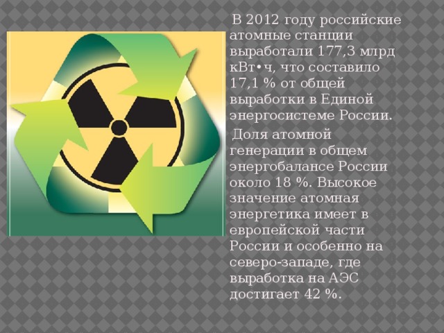  В 2012 году российские атомные станции выработали 177,3 млрд кВт•ч, что составило 17,1 % от общей выработки в Единой энергосистеме России.  Доля атомной генерации в общем энергобалансе России около 18 %. Высокое значение атомная энергетика имеет в европейской части России и особенно на северо-западе, где выработка на АЭС достигает 42 %. 