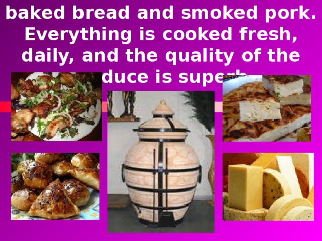 You can taste cheese, home-baked bread and smoked pork. Everything is cooked fresh, daily, and the quality of the produce is superb. 