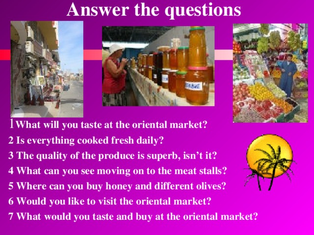 Answer the questions  1 What will you taste at the oriental market? 2 Is everything cooked fresh daily? 3 The quality of the produce is superb, isn’t it? 4 What can you see moving on to the meat stalls? 5 Where can you buy honey and different olives? 6 Would you like to visit the oriental market? 7 What would you taste and buy at the oriental market? 