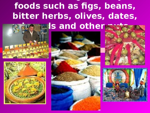 There is a huge variety of foods such as figs, beans, bitter herbs, olives, dates, almonds and other nuts.  