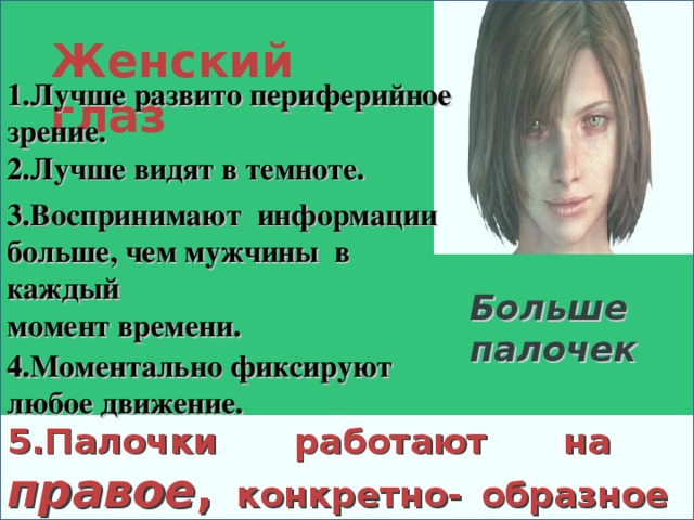 Женский глаз 1.Лучше развито периферийное зрение. 2.Лучше видят в темноте. 3.Воспринимают информации больше, чем мужчины в каждый момент времени. Больше палочек  4.Моментально фиксируют любое движение. 5.Палочки работают на правое , конкретно- образное полушарие. 