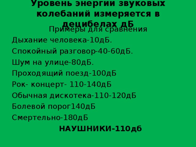Уровень энергии звуковых колебаний измеряется в децибелах дБ Примеры для сравнения Дыхание человека-10дБ. Спокойный разговор-40-60дБ. Шум на улице-80дБ. Проходящий поезд-100дБ Рок- концерт- 110-140дБ Обычная дискотека-110-120дБ Болевой порог140дБ Смертельно-180дБ  НАУШНИКИ-110дб  
