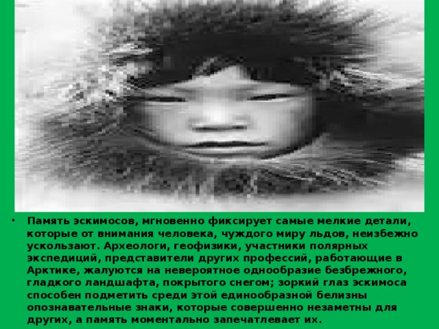 Память эскимосов, мгновенно фиксирует самые мелкие детали, которые от внимания человека, чуждого миру льдов, неизбежно ускользают. Археологи, геофизики, участники полярных экспедиций, представители других профессий, работающие в Арктике, жалуются на невероятное однообразие безбрежного, гладкого ландшафта, покрытого снегом; зоркий глаз эскимоса способен подметить среди этой единообразной белизны опознавательные знаки, которые совершенно незаметны для других, а память моментально запечатлевает их. 