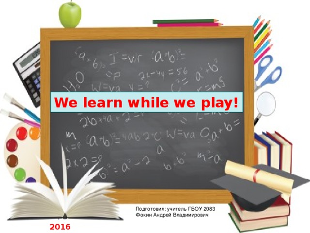We learn while we play! Подготовил: учитель ГБОУ 2083 Фокин Андрей Владимирович 2016 