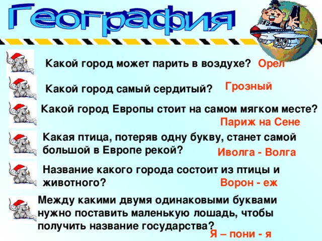 Какой город может парить в воздухе? Орел Грозный Какой город самый сердитый? Какой город Европы стоит на самом мягком месте? Париж на Сене Какая птица, потеряв одну букву, станет самой большой в Европе рекой? Иволга - Волга Название какого города состоит из птицы и животного? Ворон - еж Между какими двумя одинаковыми буквами нужно поставить маленькую лошадь, чтобы получить название государства? Я – пони - я 
