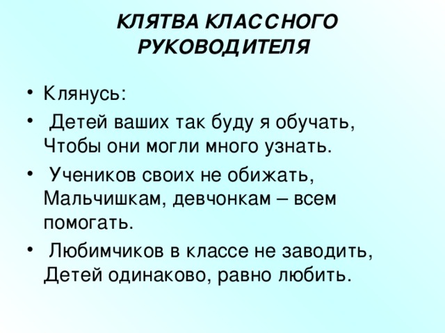  КЛЯТВА КЛАССНОГО РУКОВОДИТЕЛЯ   Клянусь:  Детей ваших так буду я обучать,  Чтобы они могли много узнать.  Учеников своих не обижать,  Мальчишкам, девчонкам – всем помогать.  Любимчиков в классе не заводить,  Детей одинаково, равно любить.  