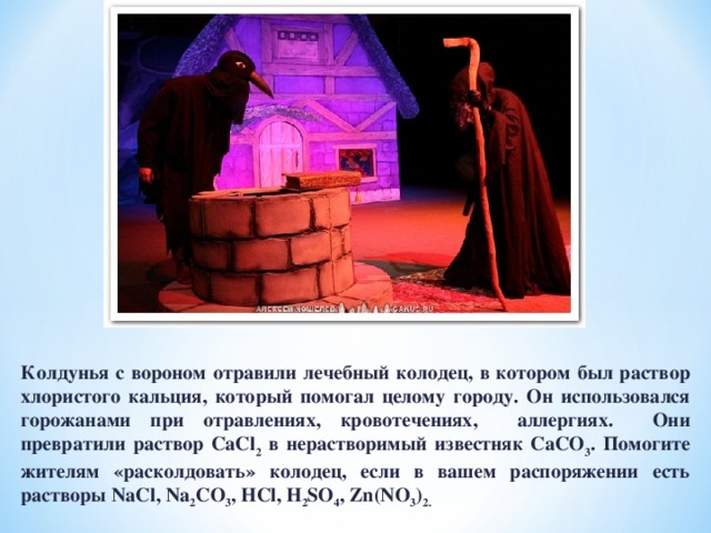 Колдунья с вороном отравили лечебный колодец, в котором был раствор хлористого кальция, который помогал целому городу. Он использовался горожанами при отравлениях, кровотечениях, аллергиях. Они превратили раствор С aCl 2 в нерастворимый известняк CaCO 3 . Помогите жителям «расколдовать» колодец, если в вашем распоряжении есть растворы NaCl , Na 2 CO 3 , HCl , H 2 SO 4 , Zn ( NO 3 ) 2. 