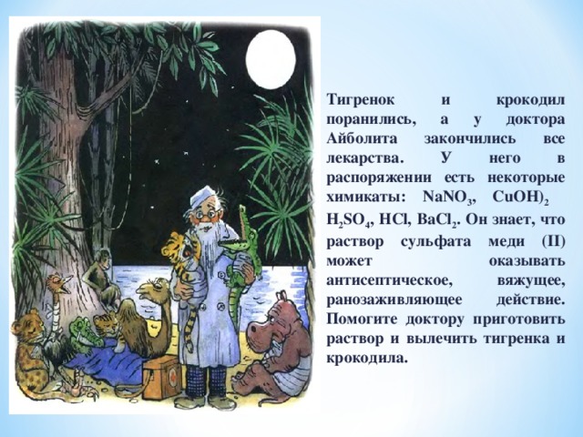 Тигренок и крокодил поранились, а у доктора Айболита закончились все лекарства. У него в распоряжении есть некоторые химикаты: NaNO 3 , CuOH) 2 H 2 SO 4 , НCl, BaCl 2 . Он знает, что раствор сульфата меди (II) может оказывать антисептическое, вяжущее, ранозаживляющее действие. Помогите доктору приготовить раствор и вылечить тигренка и крокодила. 