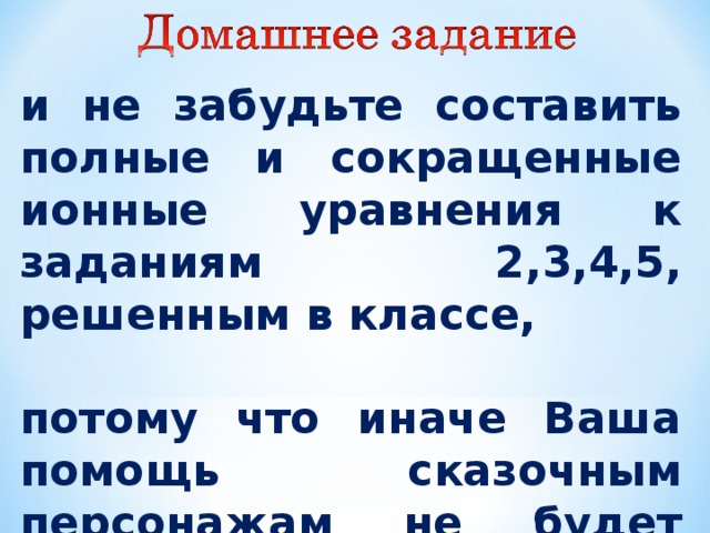  и не забудьте составить полные и сокращенные ионные уравнения к заданиям 2,3,4,5, решенным в классе,  потому что иначе Ваша помощь сказочным персонажам не будет полной 