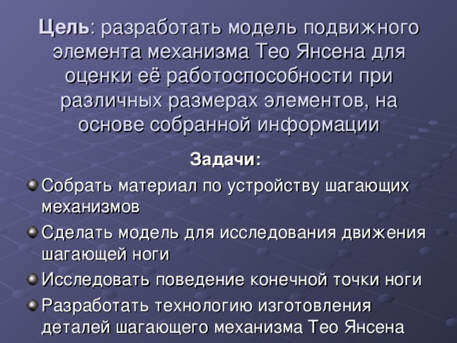 Цель : разработать модель подвижного элемента механизма Тео Янсена для оценки её работоспособности при различных размерах элементов, на основе собранной информации Задачи: Собрать материал по устройству шагающих механизмов Сделать модель для исследования движения шагающей ноги Исследовать поведение конечной точки ноги Разработать технологию изготовления деталей шагающего механизма Тео Янсена  