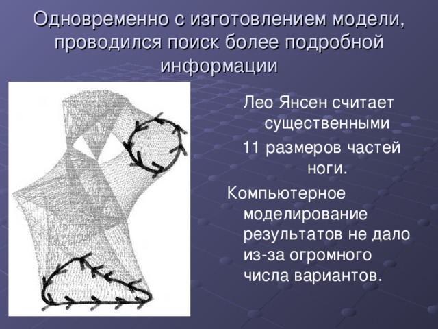 Одновременно с изготовлением модели, проводился поиск более подробной информации Лео Янсен считает существенными  11 размеров частей ноги. Компьютерное моделирование результатов не дало из-за огромного числа вариантов. 