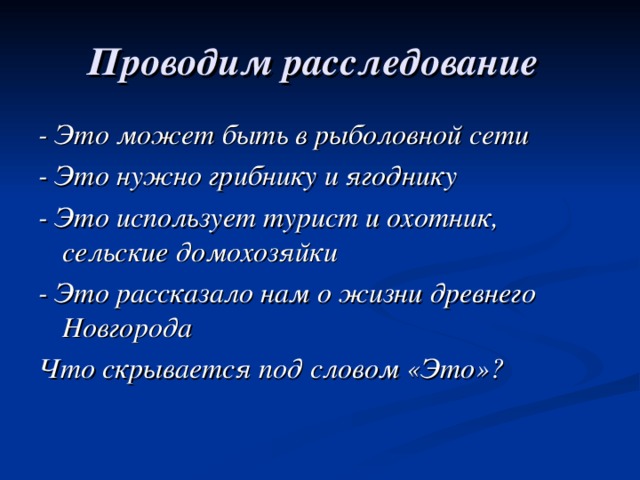 Проводим расследование  - Это может быть в рыболовной сети - Это нужно грибнику и ягоднику - Это использует турист и охотник, сельские домохозяйки - Это рассказало нам о жизни древнего Новгорода Что скрывается под словом «Это»?  