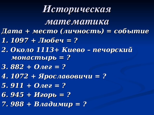 Историческая математика Дата + место (личность) = событие 1. 1097 + Любеч = ? 2. Около 1113+ Киево – печорский монастырь = ? 3. 882 + Олег = ? 4. 1072 + Ярославовичи = ? 5. 911 + Олег = ? 6. 945 + Игорь = ? 7. 988 + Владимир = ? 