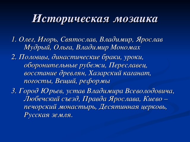 Историческая мозаика 1. Олег, Игорь, Святослав, Владимир, Ярослав Мудрый, Ольга, Владимир Мономах 2. Половцы, династические браки, уроки, оборонительные рубежи, Переславец, восстание древлян, Хазарский каганат, погосты, Вещий, реформы 3. Город Юрьев, устав Владимира Всеволодовича, Любечский съезд, Правда Ярослава, Киево – печорский монастырь, Десятинная церковь, Русская земля. 