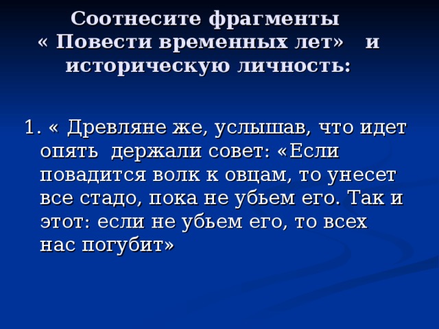 Соотнесите фрагменты  « Повести временных лет» и историческую личность: 1. « Древляне же, услышав, что идет опять держали совет: «Если повадится волк к овцам, то унесет все стадо, пока не убьем его. Так и этот: если не убьем его, то всех нас погубит» 