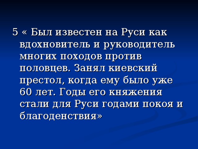 5 « Был известен на Руси как вдохновитель и руководитель многих походов против половцев. Занял киевский престол, когда ему было уже 60 лет. Годы его княжения стали для Руси годами покоя и благоденствия» 