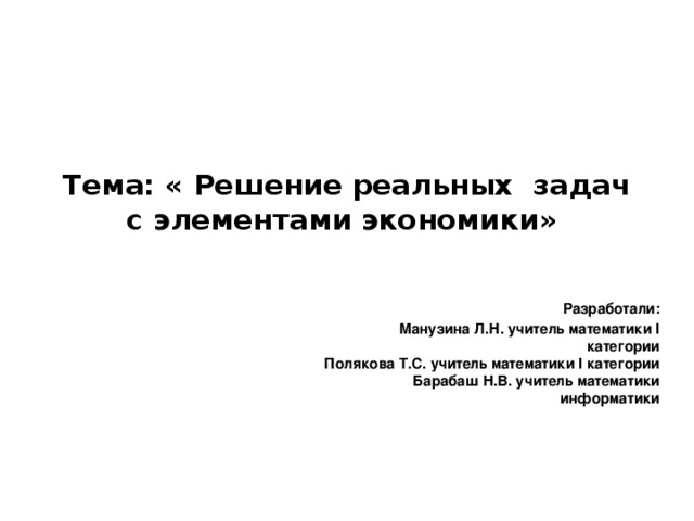 Тема: « Решение реальных задач с элементами экономики»    Разработали:  Манузина Л.Н. учитель математики I категории  Полякова Т.С. учитель математики I категории  Барабаш Н.В. учитель математики информатики 