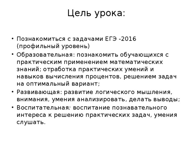 Цель урока:   Познакомиться с задачами ЕГЭ -2016 (профильный уровень) Образовательная: познакомить обучающихся с практическим применением математических знаний; отработка практических умений и навыков вычисления процентов, решением задач на оптимальный вариант; Развивающая: развитие логического мышления, внимания, умения анализировать, делать выводы; Воспитательная : воспитание познавательного интереса к решению практических задач, умения слушать. 