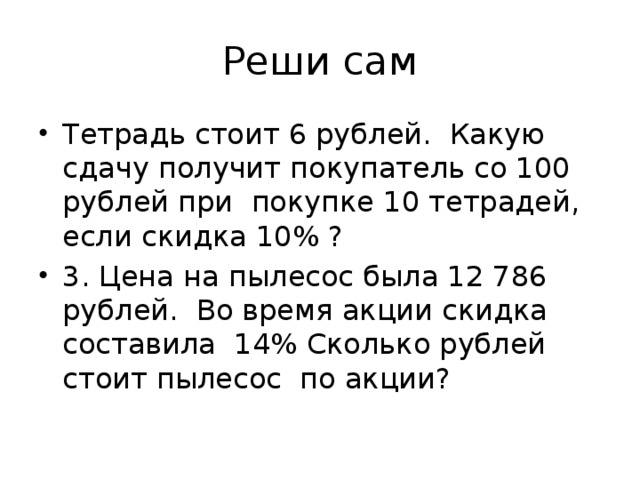 Реши сам Тетрадь стоит 6 рублей. Какую сдачу получит покупатель со 100 рублей при покупке 10 тетрадей, если скидка 10% ? 3. Цена на пылесос была 12 786 рублей. Во время акции скидка составила 14% Сколько рублей стоит пылесос по акции? 