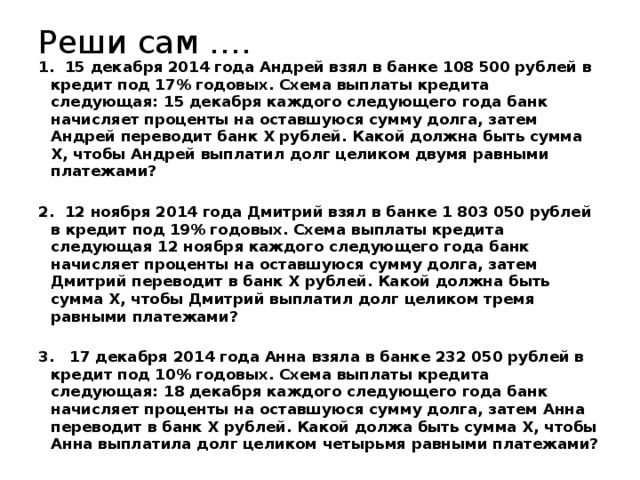 Реши сам …. 1. 15 декабря 2014 года Андрей взял в банке 108 500 рублей в кредит под 17% годовых. Схема выплаты кредита следующая: 15 декабря каждого следующего года банк начисляет проценты на оставшуюся сумму долга, затем Андрей переводит банк X рублей. Какой должна быть сумма X, чтобы Андрей выплатил долг целиком двумя равными платежами? 2. 12 ноября 2014 года Дмитрий взял в банке 1 803 050 рублей в кредит под 19% годовых. Схема выплаты кредита следующая 12 ноября каждого следующего года банк начисляет проценты на оставшуюся сумму долга, затем Дмитрий переводит в банк Х рублей. Какой должна быть сумма Х, чтобы Дмитрий выплатил долг целиком тремя равными платежами? 3. 17 декабря 2014 года Анна взяла в банке 232 050 рублей в кредит под 10% годовых. Схема выплаты кредита следующая: 18 декабря каждого следующего года банк начисляет проценты на оставшуюся сумму долга, затем Анна переводит в банк Х рублей. Какой должа быть сумма Х, чтобы Анна выплатила долг целиком четырьмя равными платежами? 