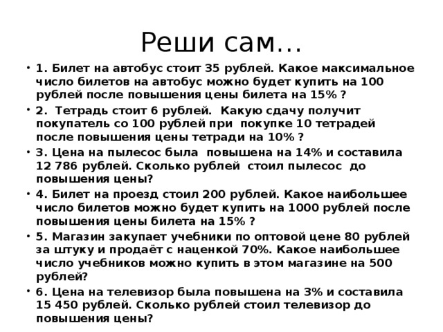 Реши сам… 1. Билет на автобус стоит 35 рублей. Какое максимальное число билетов на автобус можно будет купить на 100 рублей после повышения цены билета на 15% ? 2. Тетрадь стоит 6 рублей. Какую сдачу получит покупатель со 100 рублей при покупке 10 тетрадей после повышения цены тетради на 10% ? 3. Цена на пылесос была повышена на 14% и составила 12 786 рублей. Сколько рублей стоил пылесос до повышения цены? 4. Билет на проезд стоил 200 рублей. Какое наибольшее число билетов можно будет купить на 1000 рублей после повышения цены билета на 15% ? 5. Магазин закупает учебники по оптовой цене 80 рублей за штуку и продаёт с наценкой 70%. Какое наибольшее число учебников можно купить в этом магазине на 500 рублей? 6. Цена на телевизор была повышена на 3% и составила 15 450 рублей. Сколько рублей стоил телевизор до повышения цены? 