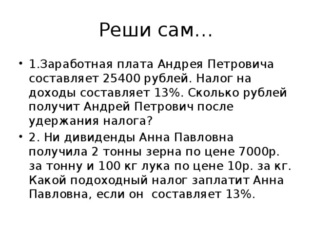 Реши сам… 1.Заработная плата Андрея Петровича составляет 25400 рублей. Налог на доходы составляет 13%. Сколько рублей получит Андрей Петрович после удержания налога? 2. Ни дивиденды Анна Павловна получила 2 тонны зерна по цене 7000р. за тонну и 100 кг лука по цене 10р. за кг. Какой подоходный налог заплатит Анна Павловна, если он составляет 13%. 