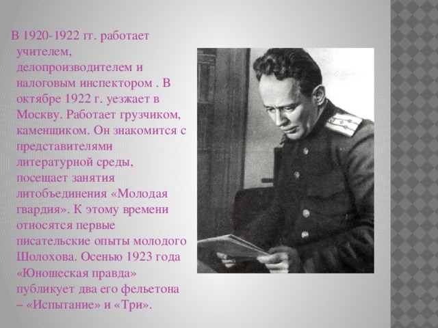  В 1920-1922 гг. работает учителем, делопроизводителем и налоговым инспектором . В октябре 1922 г. уезжает в Москву. Работает грузчиком, каменщиком. Он знакомится с представителями литературной среды, посещает занятия литобъединения «Молодая гвардия». К этому времени относятся первые писательские опыты молодого Шолохова. Осенью 1923 года «Юношеская правда» публикует два его фельетона – «Испытание» и «Три». 