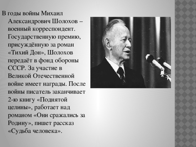 В годы войны Михаил Александрович Шолохов – военный корреспондент. Государственную премию, присуждённую за роман «Тихий Дон», Шолохов передаёт в фонд обороны СССР.  За участие в Великой Отечественной войне имеет награды. После войны писатель заканчивает 2-ю книгу «Поднятой целины», работает над романом «Они сражались за Родину», пишет рассказ «Судьба человека». 