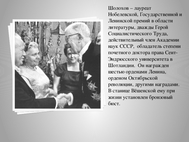 Шолохов – лауреат Нобелевской, Государственной и Ленинской премий в области литературы, дважды Герой Социалистического Труда, действительный член Академии наук СССР,  обладатель степени почетного доктора права Сент-Эндрюсского университета в Шотландии.  Он награжден шестью орденами Ленина, орденом Октябрьской революции, другими наградами.  В станице Вёшенской ему при жизни установлен бронзовый бюст. 