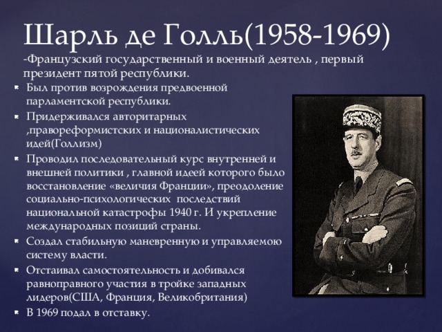 Шарль де Голль(1958-1969)  -Французский государственный и военный деятель , первый президент пятой республики. Был против возрождения предвоенной парламентской республики. Придерживался авторитарных ,правореформистских и националистических идей(Голлизм) Проводил последовательный курс внутренней и внешней политики , главной идеей которого было восстановление «величия Франции», преодоление социально-психологических последствий национальной катастрофы 1940 г. И укрепление международных позиций страны. Создал стабильную маневренную и управляемою систему власти. Отстаивал самостоятельность и добивался равноправного участия в тройке западных лидеров(США, Франция, Великобритания) В 1969 подал в отставку. 