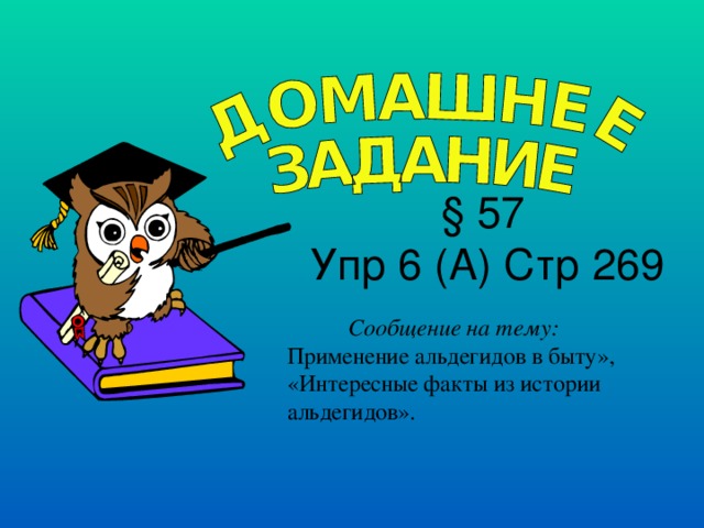  § 57 Упр 6 (А) Стр 269 Сообщение на тему: Применение альдегидов в быту», «Интересные факты из истории альдегидов». 