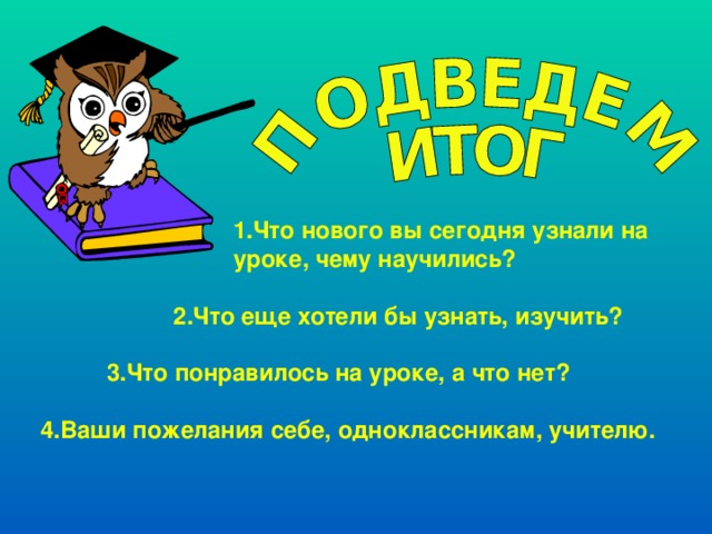  1.Что нового вы сегодня узнали на  уроке, чему научились?   2.Что еще хотели бы узнать, изучить?   3.Что понравилось на уроке, а что нет?  4.Ваши пожелания себе, одноклассникам, учителю. 