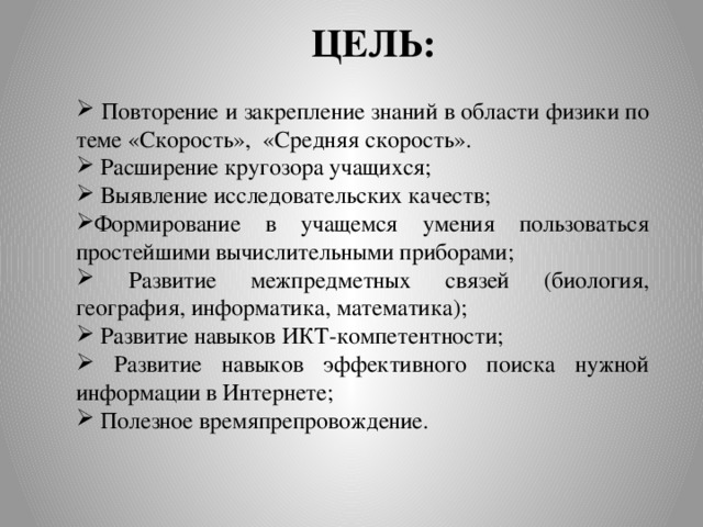 ЦЕЛЬ:  Повторение и закрепление знаний в области физики по теме «Скорость», «Средняя скорость».  Расширение кругозора учащихся;  Выявление исследовательских качеств; Формирование в учащемся умения пользоваться простейшими вычислительными приборами;  Развитие межпредметных связей (биология, география, информатика, математика);  Развитие навыков ИКТ-компетентности;  Развитие навыков эффективного поиска нужной информации в Интернете;  Полезное времяпрепровождение. 