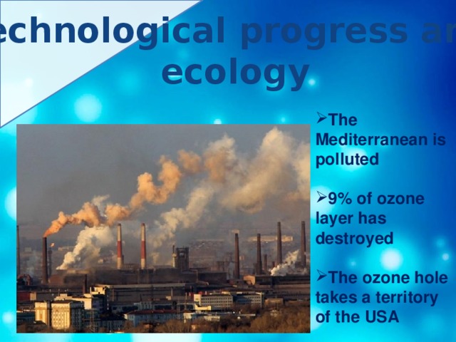 Technological progress and ecology  The Mediterranean is polluted  9% of ozone layer has destroyed  The ozone hole takes a territory of the USA 