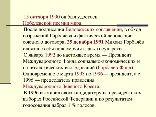  15 октября   1990  он был удостоен  Нобелевской премии мира .  После подписания  Беловежских соглашений , в обход возражений Горбачёва и фактической денонсации союзного договора,  25 декабря   1991  Михаил Горбачёв сложил с себя полномочия главы государства.  С января  1992  по настоящее время — Президент Международного Фонда социально-экономических и политологических исследований ( Горбачёв-Фонд ). Одновременно с марта  1993  по  1996 — президент, а с 1996 — председатель правления  Международного Зелёного Креста .  В 1996 выставил свою кандидатуру на президентских выборах Российской Федерации и по результатам голосования набрал 1 % голосов. 