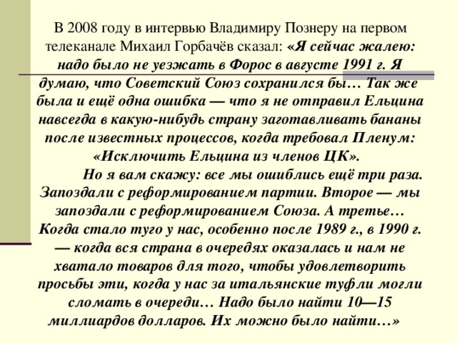 В 2008 году в интервью Владимиру Познеру на первом телеканале Михаил Горбачёв сказал: « Я сейчас жалею: надо было не уезжать в Форос в августе 1991 г. Я думаю, что Советский Союз сохранился бы… Так же была и ещё одна ошибка — что я не отправил Ельцина навсегда в какую-нибудь страну заготавливать бананы после известных процессов, когда требовал Пленум: «Исключить Ельцина из членов ЦК».   Но я вам скажу: все мы ошиблись ещё три раза. Запоздали с реформированием партии. Второе — мы запоздали с реформированием Союза. А третье… Когда стало туго у нас, особенно после 1989 г., в 1990 г. — когда вся страна в очередях оказалась и нам не хватало товаров для того, чтобы удовлетворить просьбы эти, когда у нас за итальянские туфли могли сломать в очереди… Надо было найти 10—15 миллиардов долларов. Их можно было  найти…»  