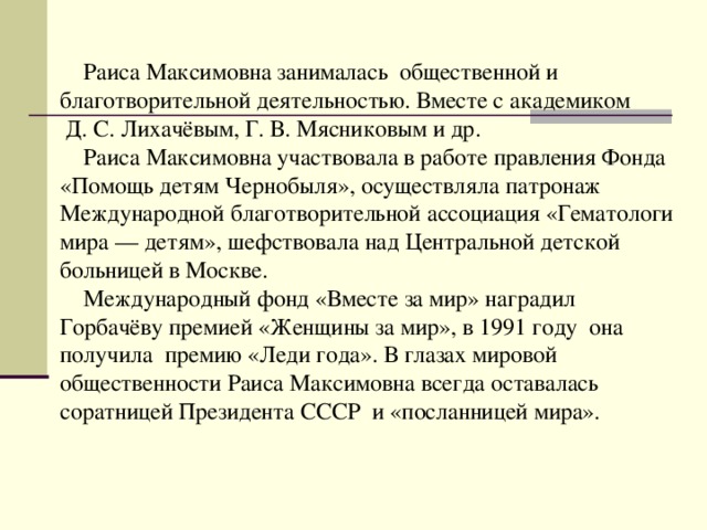  Раиса Максимовна занималась общественной и благотворительной деятельностью. Вместе с академиком  Д. С. Лихачёвым, Г. В. Мясниковым и др.  Раиса Максимовна участвовала в работе правления Фонда «Помощь детям Чернобыля», осуществляла патронаж Международной благотворительной ассоциация «Гематологи мира — детям», шефствовала над Центральной детской больницей в Москве.  Международный фонд «Вместе за мир» наградил Горбачёву премией «Женщины за мир», в 1991 году она получила премию «Леди года». В глазах мировой общественности Раиса Максимовна всегда оставалась соратницей Президента СССР и «посланницей мира». 
