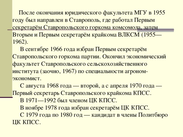 После окончания юридического факультета МГУ в 1955 году был направлен в Ставрополь, где работал Первым секретарём Ставропольского горкома комсомола, затем Вторым и Первым секретарём крайкома ВЛКСМ (1955—1962).  В сентябре 1966 года избран Первым секретарём Ставропольского горкома партии. Окончил экономический факультет Ставропольского сельскохозяйственного института (заочно, 1967) по специальности агроном-экономист.  С августа 1968 года — второй, а с апреля 1970 года — Первый секретарь Ставропольского крайкома КПСС.  В 1971—1992 был членом ЦК КПСС.  В ноябре 1978 года избран секретарём ЦК КПСС.  С 1979 года по 1980 год — кандидат в члены Политбюро ЦК КПСС. 