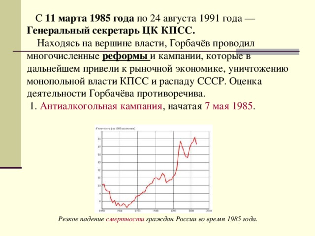 С 11 марта 1985 года по 24 августа 1991 года — Генеральный секретарь ЦК КПСС.   Находясь на вершине власти, Горбачёв проводил многочисленные реформы и кампании, которые в дальнейшем привели к рыночной экономике, уничтожению монопольной власти КПСС и распаду СССР. Оценка деятельности Горбачёва противоречива.  1. Антиалкогольная кампания , начатая  7 мая   1985 . Резкое падение  смертности  граждан России во время 1985 года. 