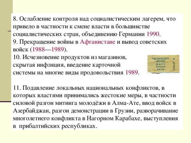 8. Ослабление контроля над социалистическим лагерем, что привело в частности к смене власти в большинстве социалистических стран, объединению Германии  1990 . 9. Прекращение войны в  Афганистане  и вывод советских войск ( 1988 — 1989 ).  10. Исчезновение продуктов из магазинов, скрытая инфляция, введение карточной системы на многие виды продовольствия  1989 . 11. Подавление локальных национальных конфликтов, в которых властями принимались жестокие меры, в частности силовой разгон митинга молодёжи в Алма-Ате, ввод войск в Азербайджан, разгон демонстрации в Грузии, разворачивание многолетнего конфликта в Нагорном Карабахе, выступления в  прибалтийских республиках. 