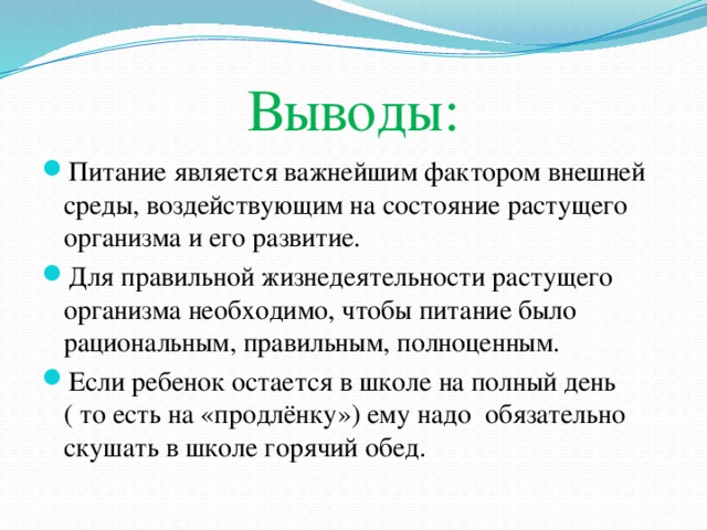 Выводы: Питание является важнейшим фактором внешней среды, воздействующим на состояние растущего организма и его развитие. Для правильной жизнедеятельности растущего организма необходимо, чтобы питание было рациональным, правильным, полноценным. Если ребенок остается в школе на полный день ( то есть на «продлёнку») ему надо обязательно скушать в школе горячий обед. 