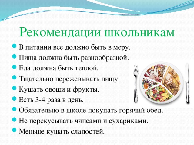 Рекомендации школьникам В питании все должно быть в меру. Пища должна быть разнообразной. Еда должна быть теплой. Тщательно пережевывать пищу. Кушать овощи и фрукты. Есть 3-4 раза в день. Обязательно в школе покупать горячий обед. Не перекусывать чипсами и сухариками. Меньше кушать сладостей. 