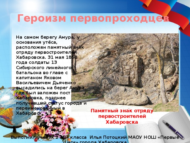 Героизм первопроходцев На самом берегу Амура, у основания утёса, расположен памятный знак отряду первостроителей Хабаровска. 31 мая 1858 года солдаты 13 Сибирского линейного батальона во главе с капитаном Яковом Васильевичем Дьяченко высадились на берег Амура, где был заложен пост Хабаровка, позднее получивший статус города и переименованный в Хабаровск. Памятный знак отряду первостроителей Хабаровска Выполнил ученик 2 «В» класса Илья Потоцкий МАОУ НОШ «Первые шаги» города Хабаровска 