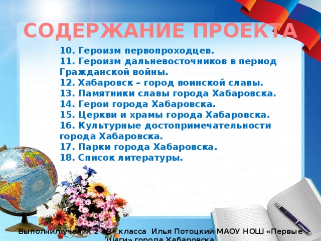 СОДЕРЖАНИЕ ПРОЕКТА 10. Героизм первопроходцев. 11. Героизм дальневосточников в период Гражданской войны. 12. Хабаровск – город воинской славы. 13. Памятники славы города Хабаровска. 14. Герои города Хабаровска. 15. Церкви и храмы города Хабаровска. 16. Культурные достопримечательности города Хабаровска. 17. Парки города Хабаровска. 18. Список литературы. Выполнил ученик 2 «В» класса Илья Потоцкий МАОУ НОШ «Первые шаги» города Хабаровска 